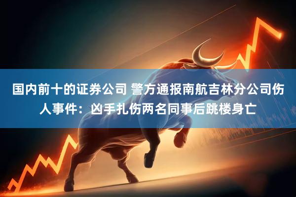 国内前十的证券公司 警方通报南航吉林分公司伤人事件：凶手扎伤两名同事后跳楼身亡
