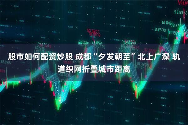 股市如何配资炒股 成都“夕发朝至”北上广深 轨道织网折叠城市距离