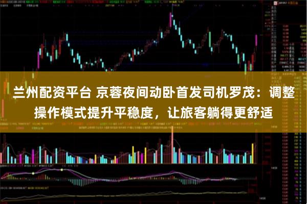 兰州配资平台 京蓉夜间动卧首发司机罗茂：调整操作模式提升平稳度，让旅客躺得更舒适
