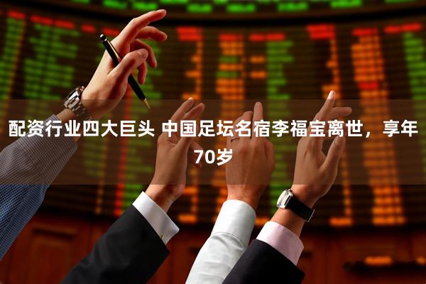 配资行业四大巨头 中国足坛名宿李福宝离世，享年70岁