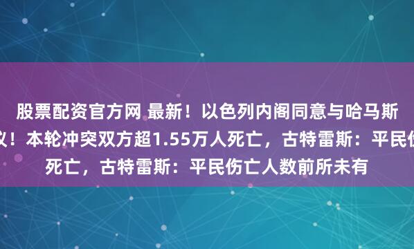 股票配资官方网 最新！以色列内阁同意与哈马斯达成临时停火协议！本轮冲突双方超1.55万人死亡，古特雷斯：平民伤亡人数前所未有