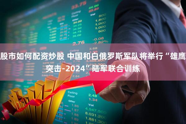 股市如何配资炒股 中国和白俄罗斯军队将举行“雄鹰突击-2024”陆军联合训练