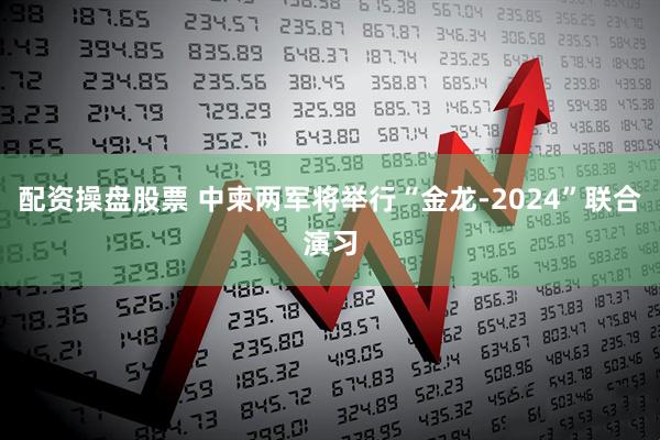 配资操盘股票 中柬两军将举行“金龙-2024”联合演习