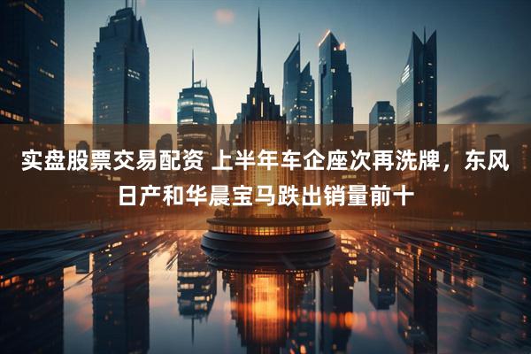 实盘股票交易配资 上半年车企座次再洗牌，东风日产和华晨宝马跌出销量前十