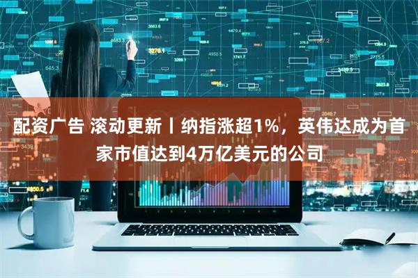 配资广告 滚动更新丨纳指涨超1%，英伟达成为首家市值达到4万亿美元的公司