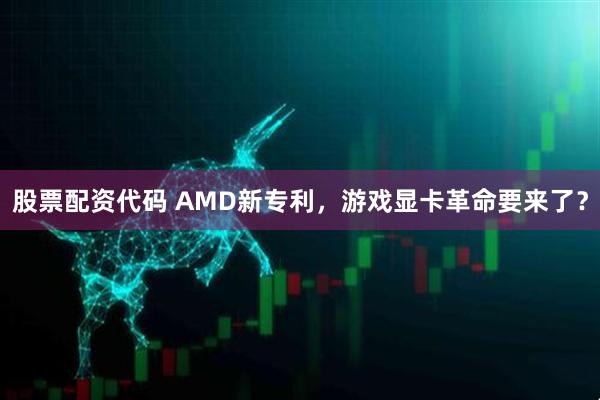 股票配资代码 AMD新专利，游戏显卡革命要来了？