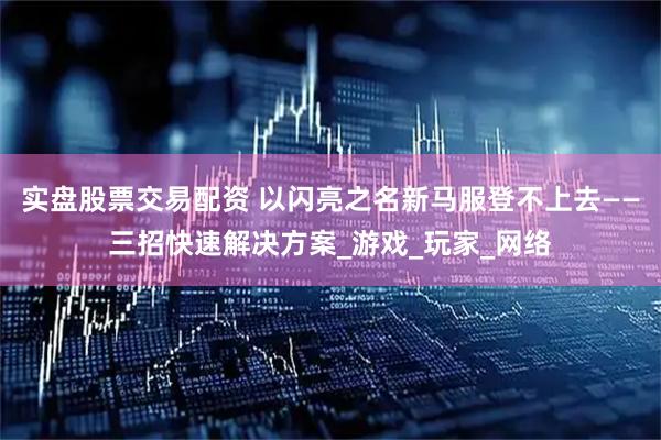 实盘股票交易配资 以闪亮之名新马服登不上去——三招快速解决方案_游戏_玩家_网络