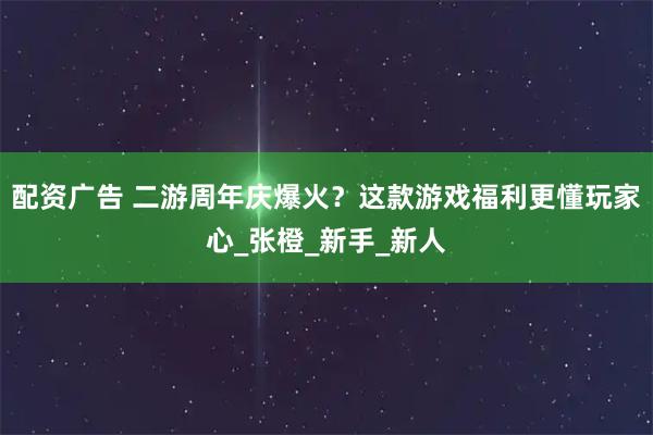 配资广告 二游周年庆爆火？这款游戏福利更懂玩家心_张橙_新手_新人