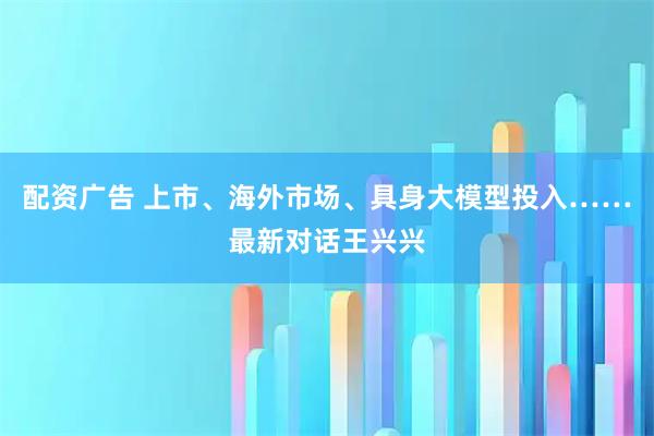 配资广告 上市、海外市场、具身大模型投入……最新对话王兴兴