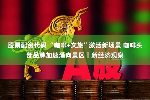 股票配资代码 “咖啡+文旅”激活新场景 咖啡头部品牌加速涌向景区丨新经济观察