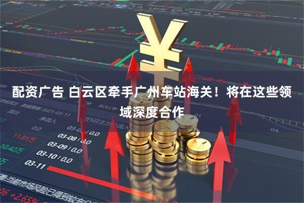 配资广告 白云区牵手广州车站海关！将在这些领域深度合作