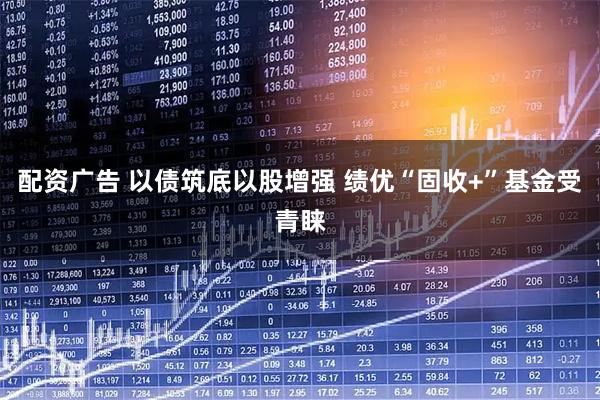 配资广告 以债筑底以股增强 绩优“固收+”基金受青睐