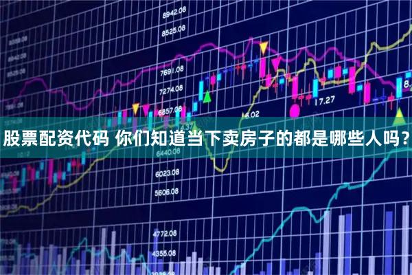 股票配资代码 你们知道当下卖房子的都是哪些人吗？