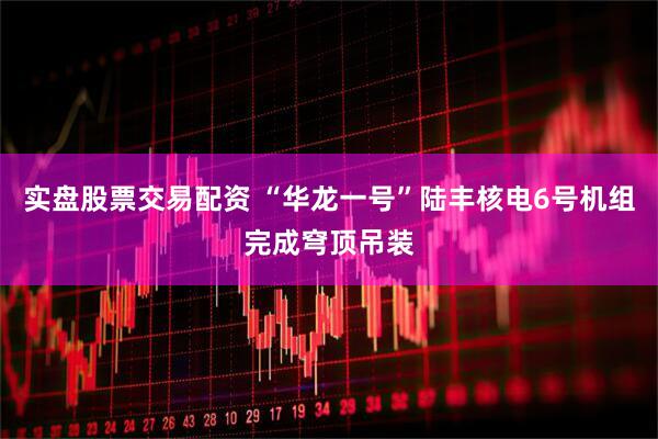 实盘股票交易配资 “华龙一号”陆丰核电6号机组完成穹顶吊装