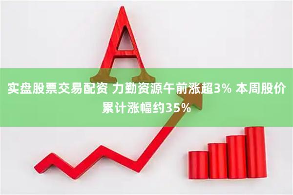 实盘股票交易配资 力勤资源午前涨超3% 本周股价累计涨幅约35%