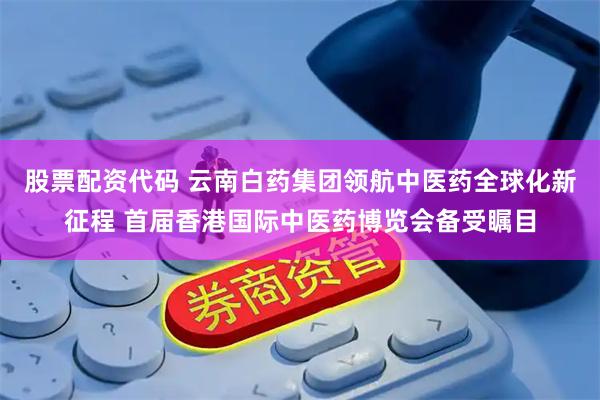 股票配资代码 云南白药集团领航中医药全球化新征程 首届香港国际中医药博览会备受瞩目