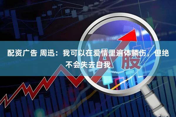 配资广告 周迅：我可以在爱情里遍体鳞伤，但绝不会失去自我