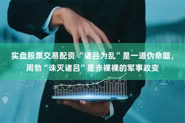 实盘股票交易配资 “诸吕为乱”是一道伪命题，周勃“诛灭诸吕”是赤裸裸的军事政变