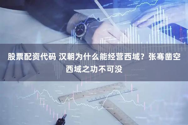 股票配资代码 汉朝为什么能经营西域？张骞凿空西域之功不可没