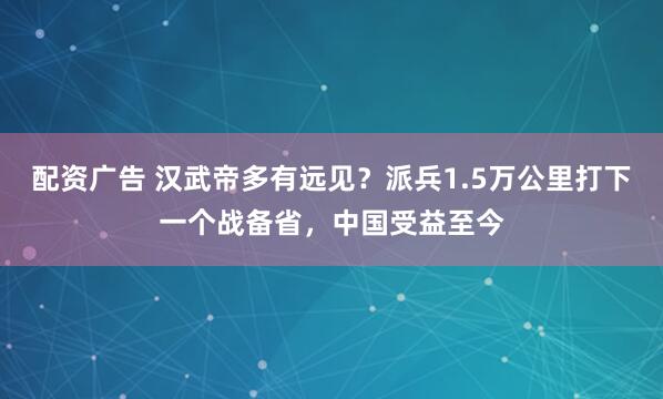 配资广告 汉武帝多有远见？派兵1.5万公里打下一个战备省，中国受益至今